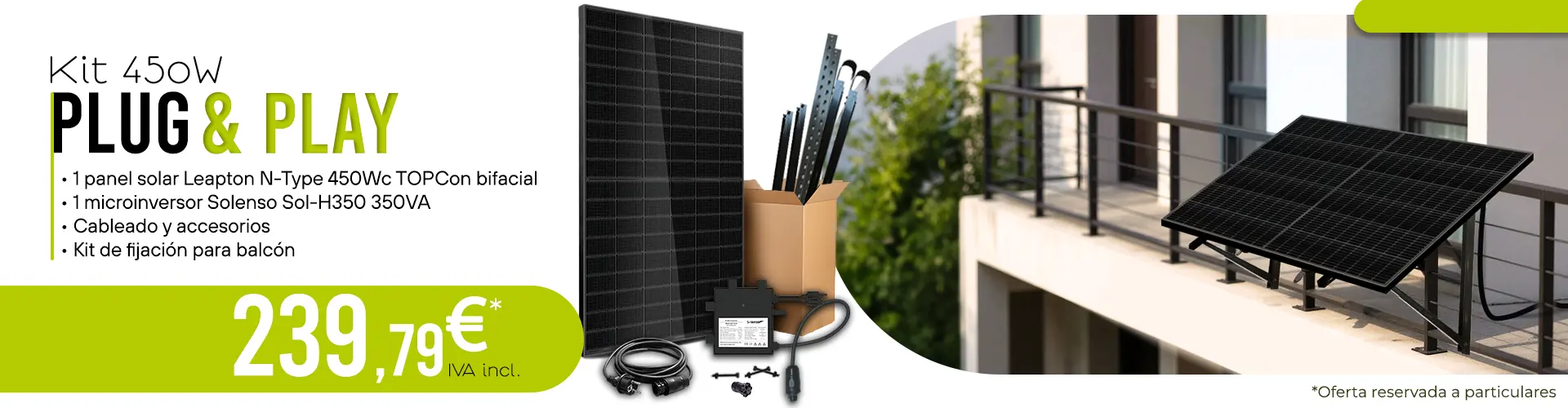 Kit solar 450 W Plug & Play que incluye: 1 panel solar Leapton N-Type 450 Wc TOPCon bifacial, 1 microinversor 350 VA Solenso Sol-H350, cableado y accesorios, y un kit de fijación para balcón, por un precio de 239,79€ IVA incluido. Oferta reservada a particulares.